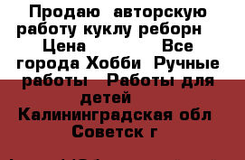 Продаю  авторскую работу куклу-реборн  › Цена ­ 27 000 - Все города Хобби. Ручные работы » Работы для детей   . Калининградская обл.,Советск г.